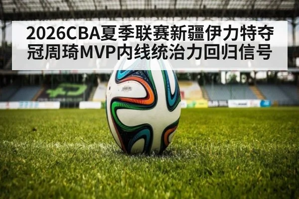2026CBA夏季联赛新疆伊力特夺冠周琦MVP内线统治力回归信号