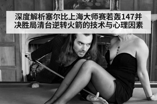 深度解析塞尔比上海大师赛若轰147并决胜局清台逆转火箭的技术与心理因素